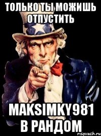 только ты можишь отпустить maksimky981 в рандом