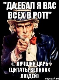 "Да,ебал я вас всех в рот!" © Лучший Царь (цитаты великих людей)