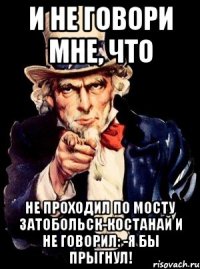 И не говори мне, что Не проходил по мосту Затобольск-Костанай и не говорил: -Я бы прыгнул!