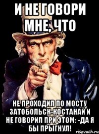 И не говори мне, что Не проходил по мосту Затобольск-Костанай и не говорил при этом: -да Я бы прыгнул!