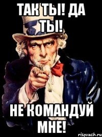 Так ты! Дa ты! Не командуй мне!