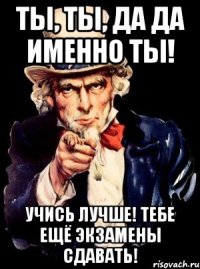 Ты, ты, да да именно ты! Учись лучше! Тебе ещё экзамены сдавать!