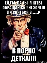 Ей ты ,да ты ,я ктебе обращаюсь!! Не хочеш ли сняться в .......? В ПОРНО ДЕТКА!!!!