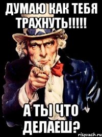 Думаю как тебя трахнуть!!!!! А ты что делаеш?