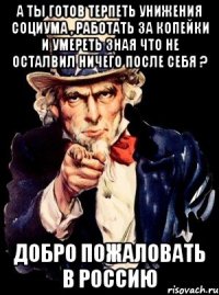 а ты готов терпеть унижения социума , работать за копейки и умереть зная что не осталвил ничего после себя ? Добро пожаловать в россию