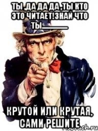 Ты ,да да да ,ты кто это читает!ЗНАЙ ЧТО ТЫ................. Крутой или крутая, сами решите