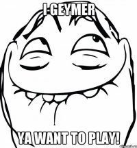 I geymer Ya want to play!