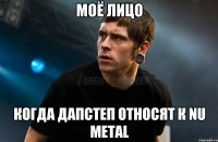 моё лицо когда дапстеп относят к nu metal