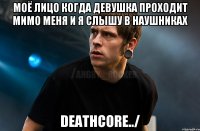 моё лицо когда девушка проходит мимо меня и я слышу в наушниках DEATHCORE../