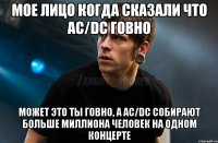 Мое лицо когда сказали что AC/DC говно Может это ты говно, а AC/DC собирают больше миллиона человек на одном концерте