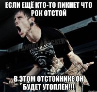 если ещё кто-то пикнет что рок отстой в этом отстойнике он будет утоплен!!!