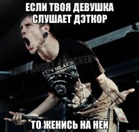 если твоя девушка слушает дэткор то женись на ней