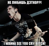 не любишь дэткор?! i wanna see you cry, bitch!