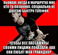 Обожаю, когда в маршрутке мне кто-то позвонил. Специально не достаю быстро телефон, чтобы все пассажиры своими лицами показали, как они любят мой грайндкор.