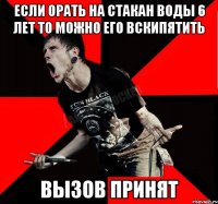 Если орать на стакан воды 6 лет то можно его вскипятить Вызов принят