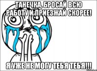 Танечка, бросай всю работу и приезжай скорее! Я уже не могу тебя тебя!!!