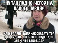 Ну так ладно, чего? Ну, какого парня? Какие парни вам? Как сказать то? Я не видела, чего-то не видела, не знаю что такое, да?