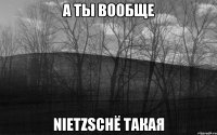 А ТЫ ВООБЩЕ NIETZSCHЁ ТАКАЯ