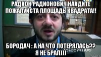 Радион Радионович найдите пожалуйста площадь квадрата!! Бородач : А на что потерялась?? Я не брал)))