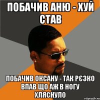 побачив аню - хуй став побачив оксану - так рєзко впав що аж в ногу хляснуло