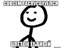 Совсем распусохуелся Цветок ебаный