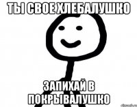 ТЫ СВОЕ ХЛЕБАЛУШКО ЗАПИХАЙ В ПОКРЫВАЛУШКО