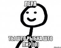 Лера ты што рыбка што ли?))0)