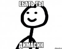 ебать ты димасик