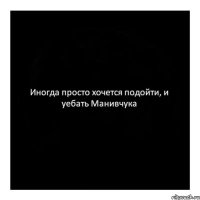 Иногда просто хочется подойти, и уебать Манивчука