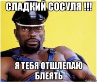 сладкий сосуля !!! я тебя отшлепаю блеять