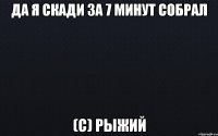 Да я скади за 7 минут собрал (с) Рыжий