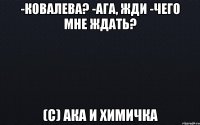 -Ковалева? -Ага, жди -Чего мне ждать? (с) Ака и химичка