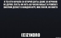 Я тех кто начала со второй доты даже за игроков не держу, пусть он хоть 6к часов набьет и ремпагу виспом делает в каждой игре, мне похуй, он никто (с)z1ndro