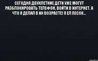 Сегодня двухлетние дети уже могут разблокировать телефон, войти в интернет. А что я делал в их возрасте! Я ел песок... 