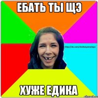 Ебать ты щэ хуже Едика