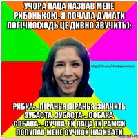 Учора паца назвав мене рибонькою. Я почала думати логічно(ходь це дивно звучить): Рибка-...піранья,піранья-значить зубаста, зубаста-...собака, собака-...сучка. Ей паца ти рамси попупав мене сучкой називати