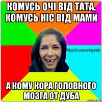 комусь очі від тата, комусь ніс від мами а кому кора головного мозга от дуба