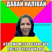 давай налівай ато вже мізгі розносить послі вчєрашнього