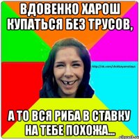 Вдовенко харош купаться без трусов, а то вся риба в ставку на тебе похожа...