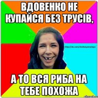 Вдовенко не купайся без трусів, а то вся риба на тебе похожа