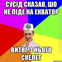 Cусід сказав, шо не піде на екватор витяг з нього скелет