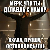 Мерк, что ты делаешь с нами? Ахаха, прошу, остановись!))))