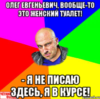 Олег Евгеньевич, вообще-то это женский туалет! - Я не писаю здесь, я в курсе!