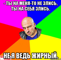 - Ты на меня-то не злись, ты на себя злись. Не я ведь жирный.