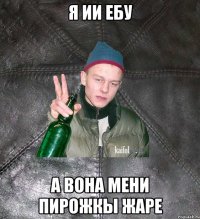 я ии ебу а вона мени пирожкы жаре