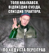 Толя набухався, відпиздив сусіда, спиздив трактора. По ходу ГТА переіграв.