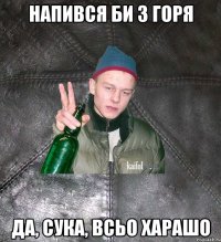 напився би з горя да, сука, всьо харашо