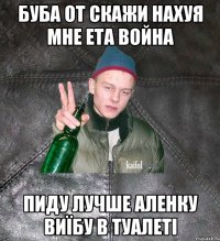 БУБА ОТ СКАЖИ НАХУЯ МНЕ ЕТА ВОЙНА ПИДУ ЛУЧШЕ АЛЕНКУ ВИЇБУ В ТУАЛЕТІ