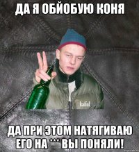 да я обйобую коня да при этом натягиваю его на *** вы поняли!