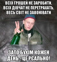 всіх грошей не заробити, всіх дівчат не перетрахать, весь світ не завоювати зато бухім кожен день - це рєально!